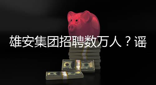 雄安集團(tuán)招聘數(shù)萬(wàn)人？謠言！