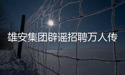 雄安集團(tuán)辟謠招聘萬人傳聞，回應(yīng)關(guān)注與真相解讀