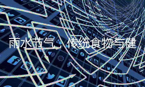雨水節(jié)氣，傳統(tǒng)食物與健康養(yǎng)生之道