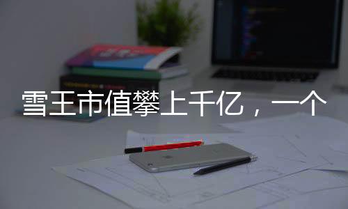 雪王市值攀上千億，一個引人注目的商業(yè)里程碑