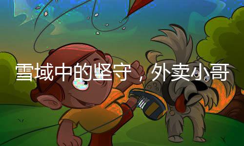 雪域中的堅守，外賣小哥無畏前行送餐暖心行