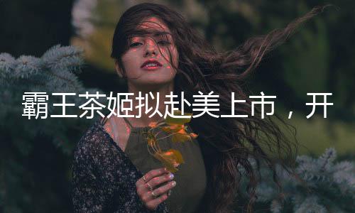 霸王茶姬擬赴美上市，開啟國際茶飲市場新篇章