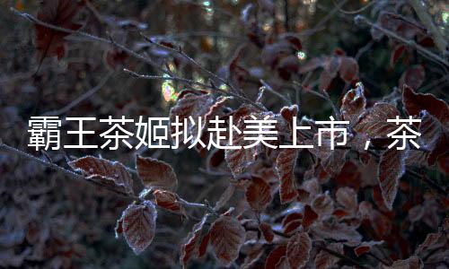 霸王茶姬擬赴美上市，茶飲市場(chǎng)迎來新一輪融資熱潮