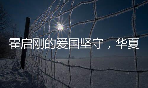 霍啟剛的愛國堅守，華夏情懷與時代責任