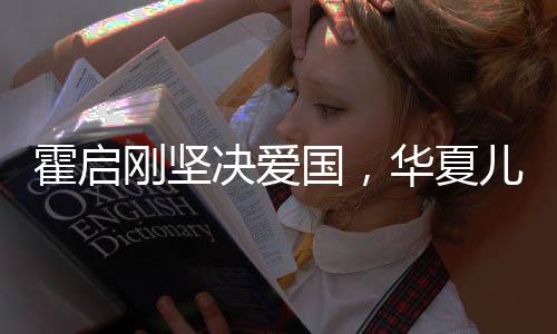 霍啟剛堅決愛國，華夏兒女的堅定信念與責(zé)任擔(dān)當(dāng)