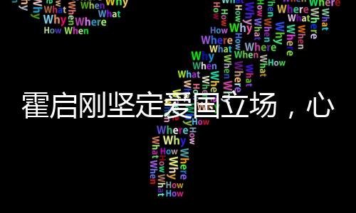 霍啟剛堅定愛國立場，心系家國，深情獻言