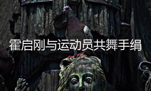 霍啟剛與運(yùn)動員共舞手絹扭秧歌，展現(xiàn)體育文化交流新篇章