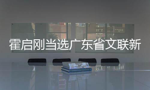 霍啟剛當(dāng)選廣東省文聯(lián)新職務(wù)，開啟新篇章的文藝領(lǐng)軍人物
