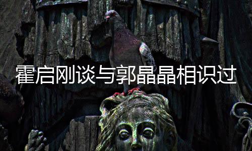 霍啟剛談與郭晶晶相識過程，一段跨越運(yùn)動與商業(yè)領(lǐng)域的佳話