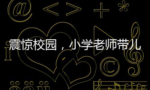 震驚校園，小學(xué)老師帶兒子闖進(jìn)教室打?qū)W生事件曝光
