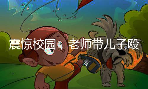 震驚校園，老師帶兒子毆打?qū)W生事件曝光