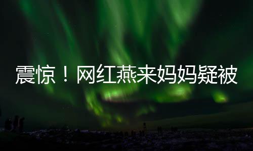 震驚！網(wǎng)紅燕來媽媽疑被殺，一場疑云密布的網(wǎng)絡熱議