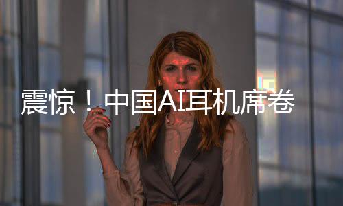 震驚！中國AI耳機(jī)席卷全球，9塊9瘋狂收割老外