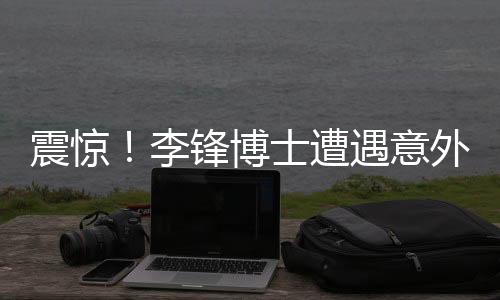 震驚！李鋒博士遭遇意外離世，學(xué)術(shù)界痛失杰出人才
