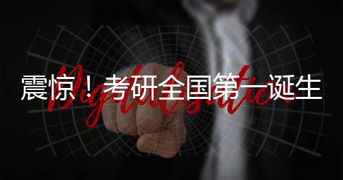 震驚！考研全國(guó)第一誕生，學(xué)子查分驚艷全國(guó)