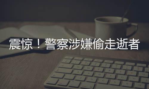 震驚！警察涉嫌偷走逝者遺產(chǎn)，涉案金額高達(dá)3000萬