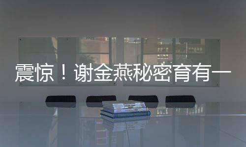 震驚！謝金燕秘密育有一子，揭秘其背后不為人知的溫情故事
