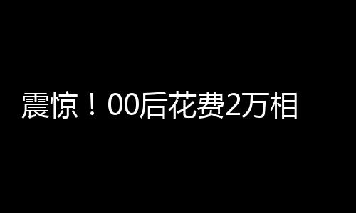 震驚！00后花費(fèi)2萬相親竟匹配到近40歲男子