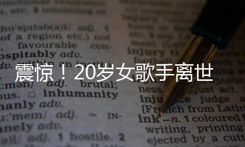 震驚！20歲女歌手離世，上個月曾登上華人春晚——華語樂壇的巨大損失