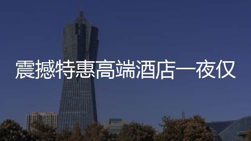 震撼特惠高端酒店一夜僅售24.99元，超值體驗(yàn)不容錯(cuò)過(guò)！