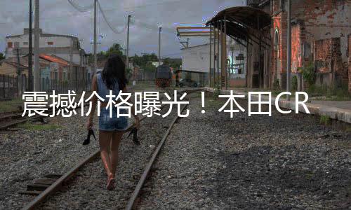 震撼價格曝光！本田CR-V一口價低至11.99萬起