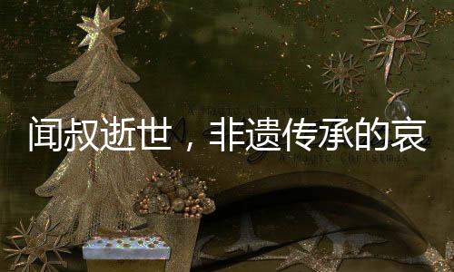 聞叔逝世，非遺傳承的哀悼與傳承的呼喚