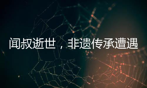 聞叔逝世，非遺傳承遭遇巨大損失——一位真正的文化英雄的離世