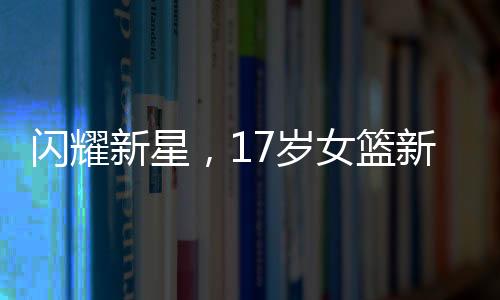 閃耀新星，17歲女籃新星身高2米26，賽前壓籃板熱身引矚目