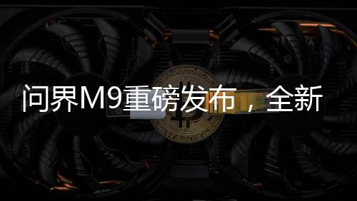 問(wèn)界M9重磅發(fā)布，全新車型震撼上市，起售價(jià)達(dá)46.98萬(wàn)