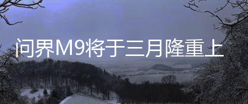 問界M9將于三月隆重上市，全新旗艦SUV引領(lǐng)市場新潮流