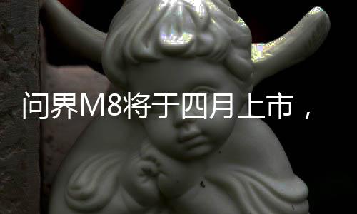 問界M8將于四月上市，最新科技引領(lǐng)汽車市場新篇章