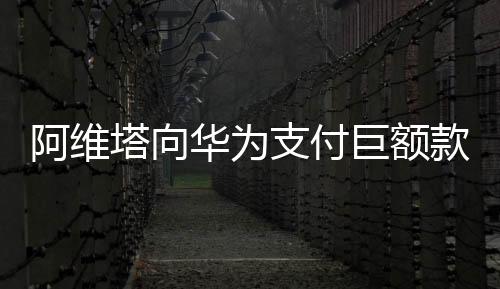 阿維塔向華為支付巨額款項(xiàng)，一場(chǎng)科技巨頭間的深度合作