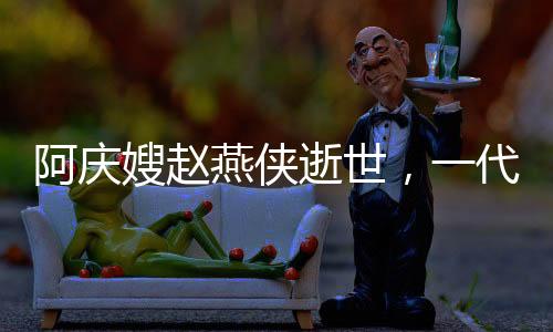 阿慶嫂趙燕俠逝世，一代評(píng)書大師的人生傳奇
