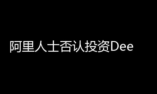 阿里人士否認投資DeepSeek傳聞