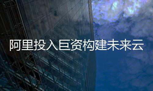 阿里投入巨資構(gòu)建未來(lái)云與AI生態(tài)系統(tǒng)