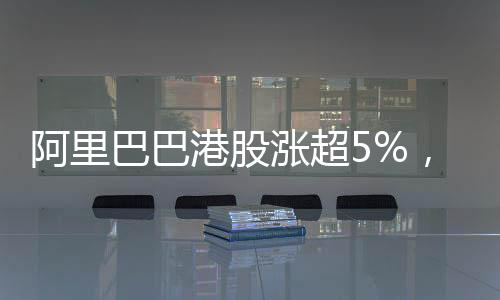 阿里巴巴港股漲超5%，市場(chǎng)表現(xiàn)亮眼，未來(lái)前景展望
