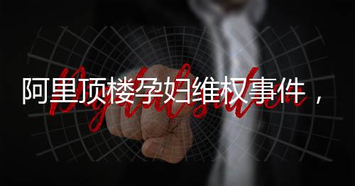 阿里頂樓孕婦維權(quán)事件，一場關(guān)乎權(quán)益與責(zé)任的較量