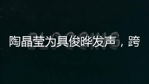 陶晶瑩為具俊曄發(fā)聲，跨越文化與時(shí)代的支持與共鳴