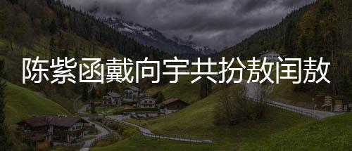 陳紫函戴向宇共扮敖閏敖光，深度詮釋神話魅力