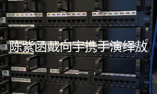 陳紫函戴向宇攜手演繹敖閏敖光，再現(xiàn)經(jīng)典角色魅力
