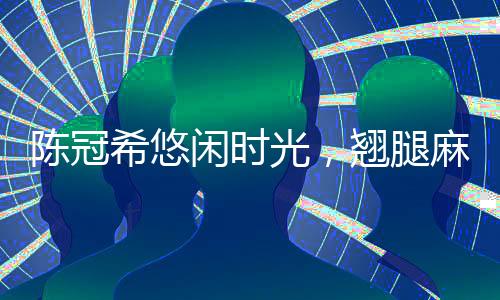 陳冠希悠閑時(shí)光，翹腿麻將桌上的風(fēng)采