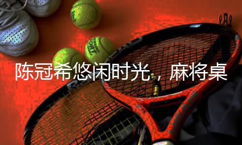 陳冠希悠閑時(shí)光，麻將桌上的翹腿風(fēng)采