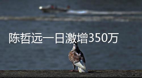 陳哲遠(yuǎn)一日激增350萬粉絲，星途璀璨，人氣火箭式上升