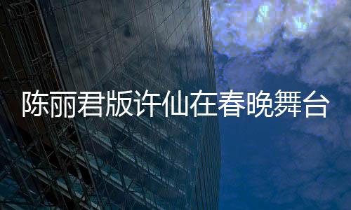 陳麗君版許仙在春晚舞臺大放異彩，驚艷無數(shù)觀眾