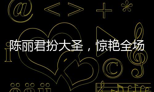 陳麗君扮大圣，驚艷全場，再現(xiàn)大圣風(fēng)采