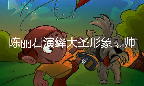 陳麗君演繹大圣形象，帥氣的震撼呈現(xiàn)