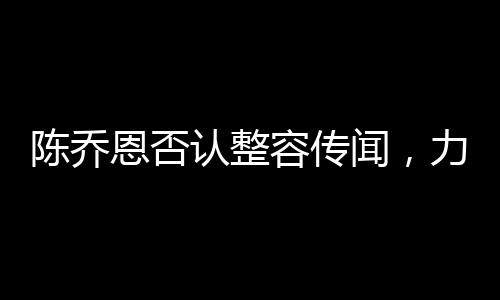 陳喬恩否認整容傳聞，力證自然美才是真魅力