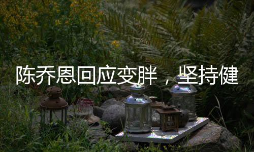 陳喬恩回應(yīng)變胖，堅持健康生活方式，坦然面對身材變化