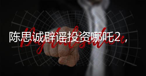 陳思誠辟謠投資哪吒2，澄清事實，回歸創(chuàng)作初心
