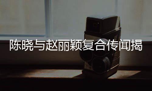 陳曉與趙麗穎復(fù)合傳聞揭秘，一段未了的情緣？